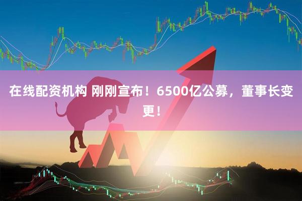 在線(xiàn)配資機(jī)構(gòu) 剛剛宣布！6500億公募，董事長(zhǎng)變更！